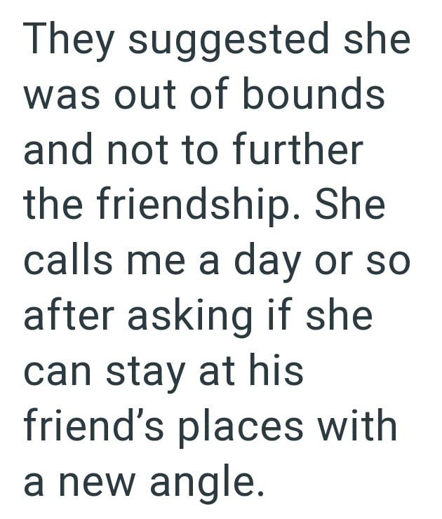 They suggested she was out of bounds and not to further the friendship. She calls me a day or so after asking if she can stay at his friend's places with a new angle.