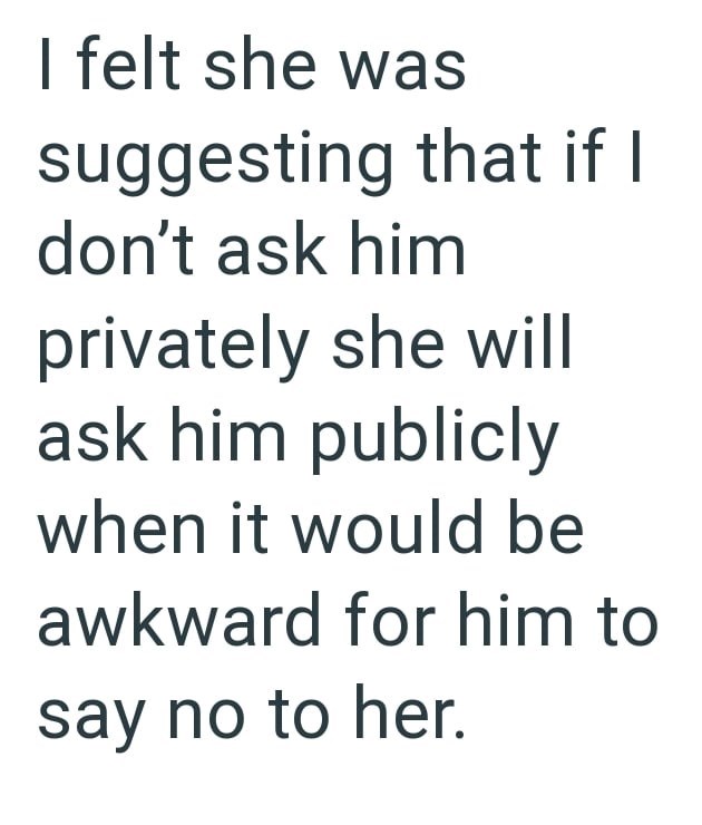 I felt she was suggesting that if I don't ask him privately she will ask him publicly when it would be awkward for him to say no to her.