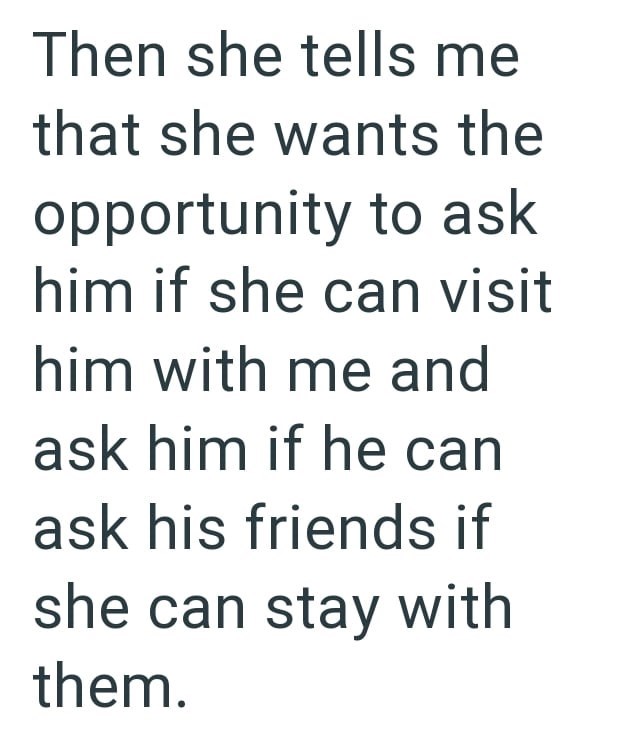 Then she tells me that she wants the opportunity to ask him if she can visit him with me and ask him if he can ask his friends if she can stay with them.