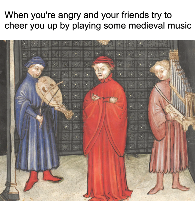 When you're angry and your friends try to cheer you up by playing some medieval music