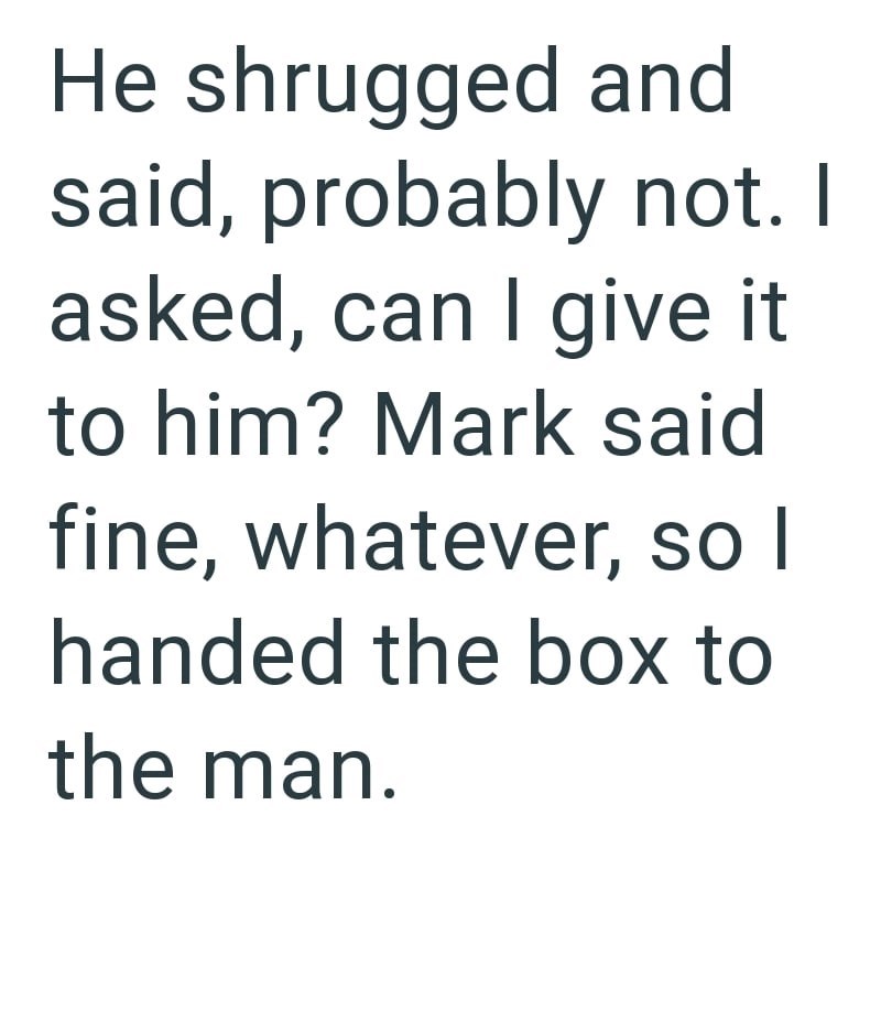 He shrugged and said, probably not. I asked, can I give it to him? Mark said fine, whatever, so I handed the box to the man.