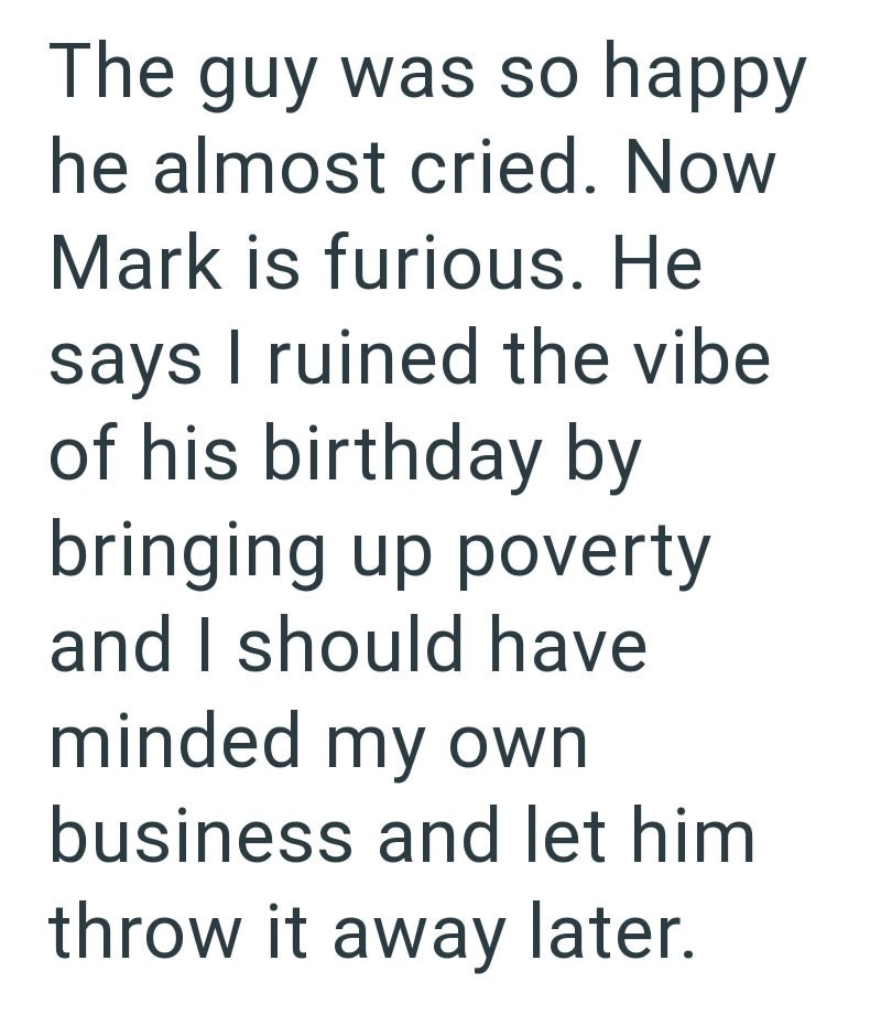 The guy was so happy he almost cried. Now Mark is furious. He says I ruined the vibe of his birthday by bringing up poverty and I should have minded my own business and let him throw it away later.