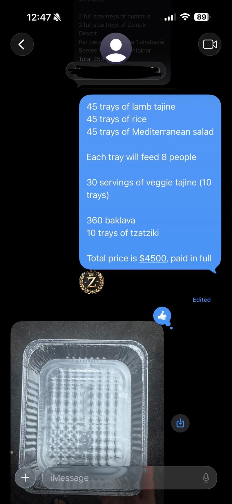 + iMessage 12:47 2 full size treys of hummus く 2 full size treys of Zalouk Desert Per pers Served Total 350 a 1 chebakia ntainer 45 trays of lamb tajine 45 trays of rice 45 trays of Mediterranean salad Each tray will feed 8 people 30 servings of veggie tajine (10 trays) 360 baklava 10 trays of tzatziki Total price is $4500, paid in full Z G Edited 89