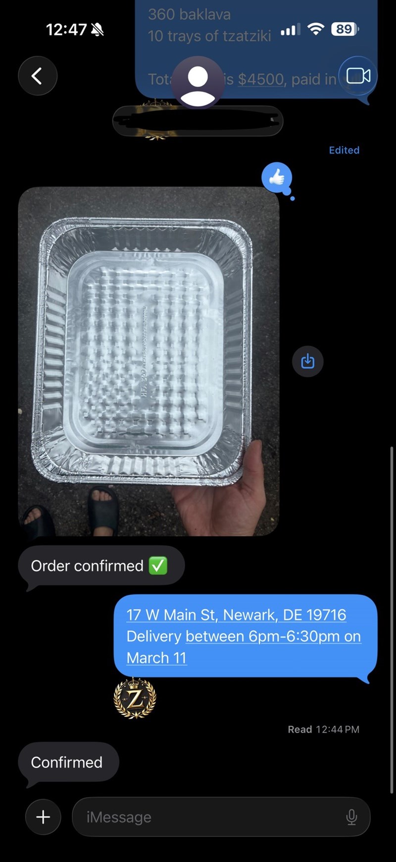 12:47 く Order confirmed Confirmed 360 baklava 10 trays of tzatziki Tot 89 is $4500, paid in ☐ G 17 W Main St, Newark, DE 19716 Delivery between 6pm-6:30pm on March 11 Z + iMessage Read 12:44 PM 0 Edited