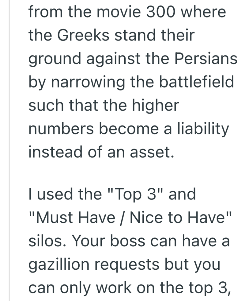 from the movie 300 where the Greeks stand their ground against the Persians by narrowing the battlefield such that the higher numbers become a liability instead of an asset. I used the "Top 3" and "Must Have / Nice to Have" silos. Your boss can have a gazillion requests but you can only work on the top 3,