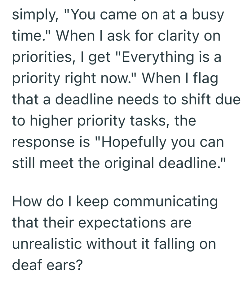 simply, "You came on at a busy time." When I ask for clarity on priorities, I get "Everything is a priority right now." When I flag that a deadline needs to shift due to higher priority tasks, the response is "Hopefully you can still meet the original deadline." How do I keep communicating that their expectations are unrealistic without it falling on deaf ears?