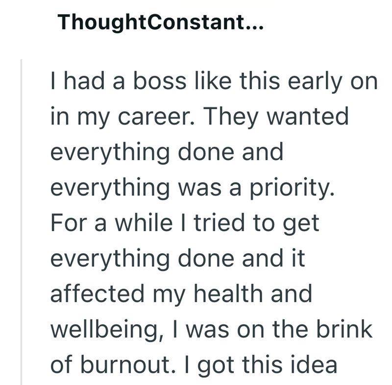 ThoughtConstant... I had a boss like this early on in my career. They wanted everything done and everything was a priority. For a while I tried to get everything done and it affected my health and wellbeing, I was on the brink of burnout. I got this idea