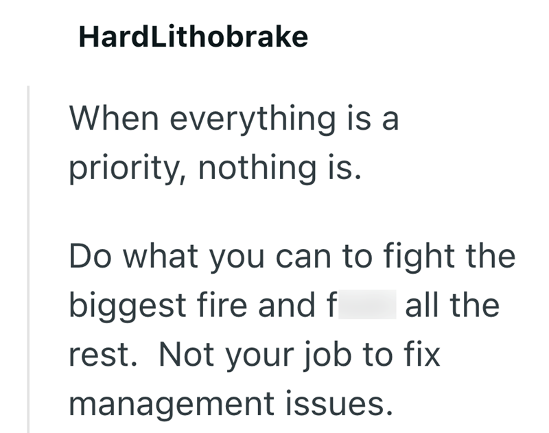 HardLithobrake When everything is a priority, nothing is. Do what you can to fight the biggest fire and f all the rest. Not your job to fix management issues.