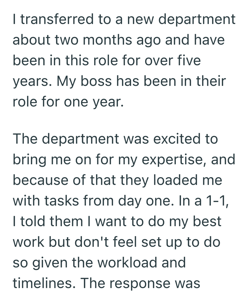 I transferred to a new department about two months ago and have been in this role for over five years. My boss has been in their role for one year. The department was excited to bring me on for my expertise, and because of that they loaded me with tasks from day one. In a 1-1, I told them I want to do my best work but don't feel set up to do so given the workload and timelines. The response was