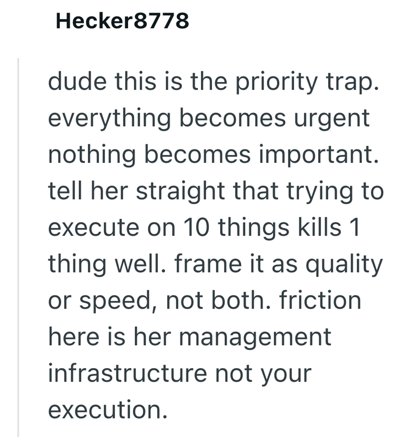 Hecker8778 dude this is the priority trap. everything becomes urgent nothing becomes important. tell her straight that trying to execute on 10 things kills 1 thing well. frame it as quality or speed, not both. friction here is her management infrastructure not your execution.