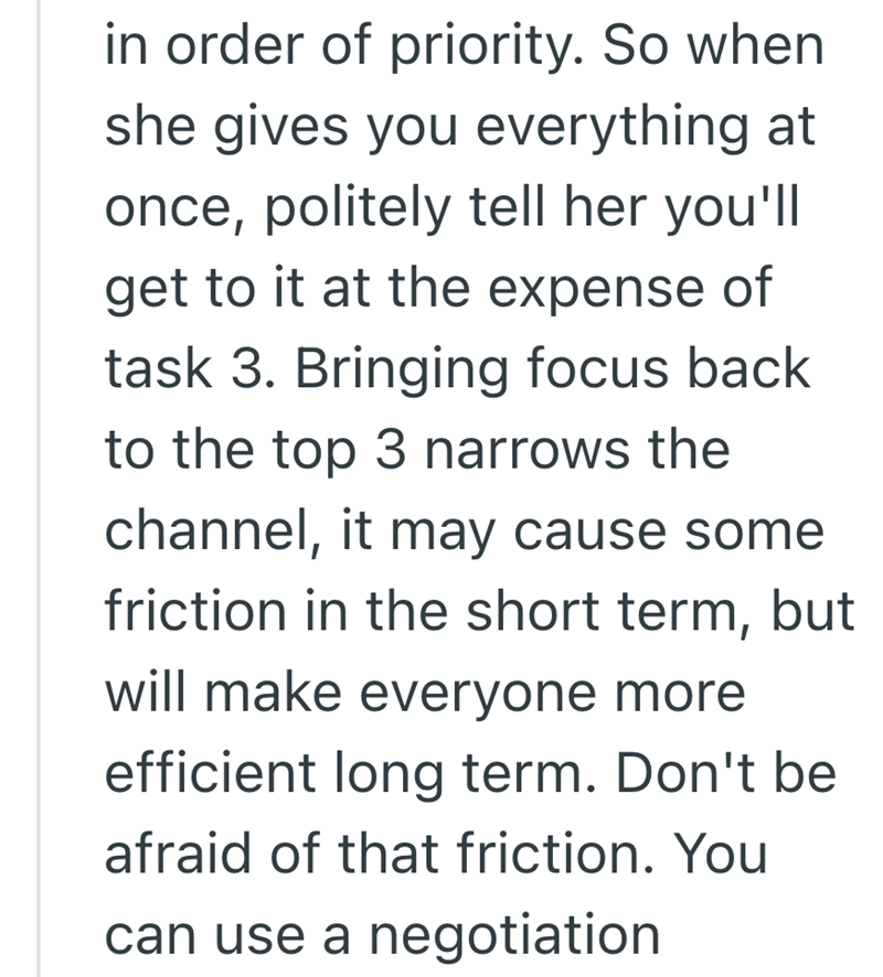 in order of priority. So when she gives you everything at once, politely tell her you'll get to it at the expense of task 3. Bringing focus back to the top 3 narrows the channel, it may cause some friction in the short term, but will make everyone more efficient long term. Don't be afraid of that friction. You can use a negotiation