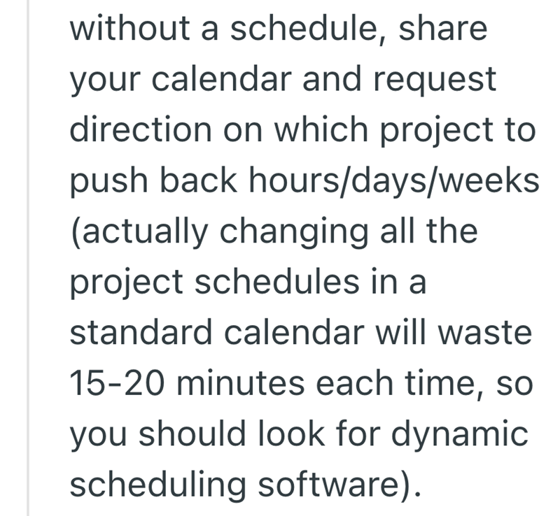 without a schedule, share your calendar and request direction on which project to push back hours/days/weeks (actually changing all the project schedules in a standard calendar will waste 15-20 minutes each time, so you should look for dynamic scheduling software).