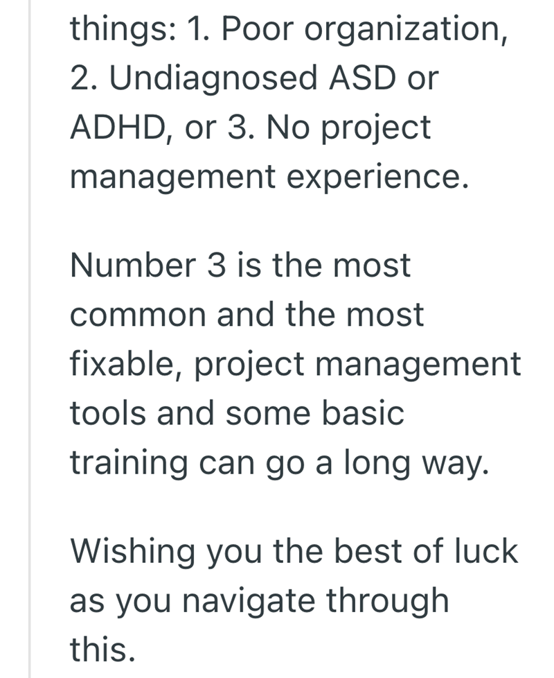 things: 1. Poor organization, 2. Undiagnosed ASD or ADHD, or 3. No project management experience. Number 3 is the most common and the most fixable, project management tools and some basic training can go a long way. Wishing you the best of luck as you navigate through this.