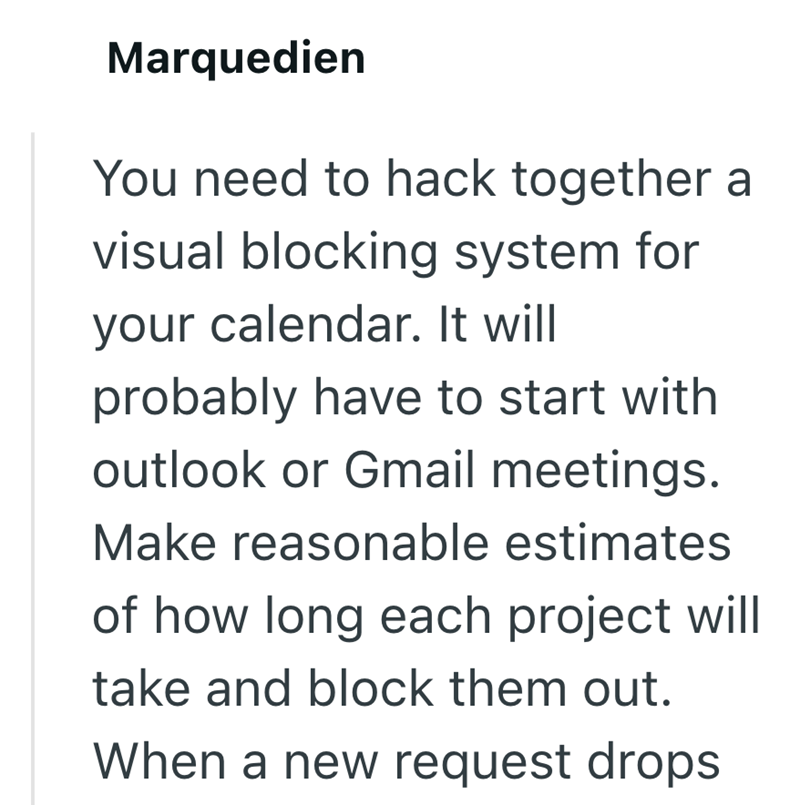 Marquedien You need to hack together a visual blocking system for your calendar. It will probably have to start with outlook or Gmail meetings. Make reasonable estimates of how long each project will take and block them out. When a new request drops