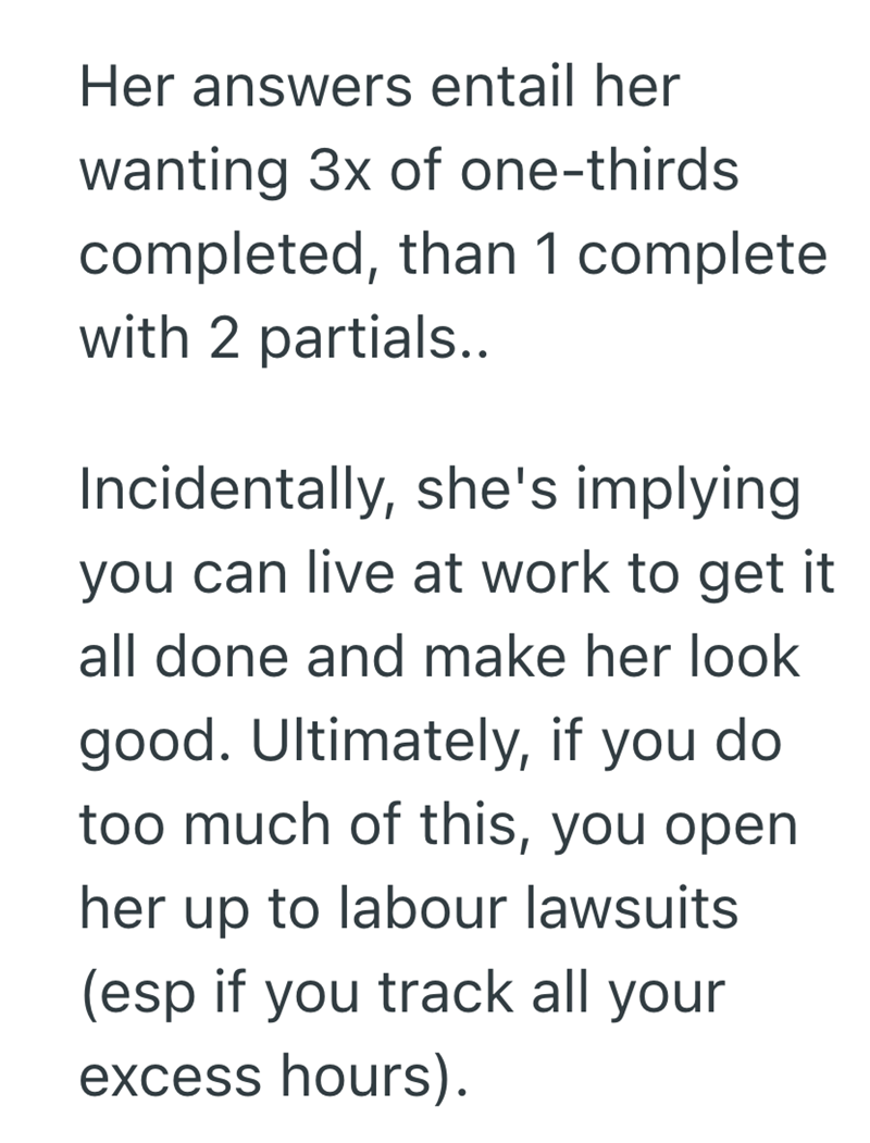 Her answers entail her wanting 3x of one-thirds completed, than 1 complete with 2 partials.. Incidentally, she's implying you can live at work to get it all done and make her look good. Ultimately, if you do too much of this, you open her up to labour lawsuits (esp if you track all your excess hours).