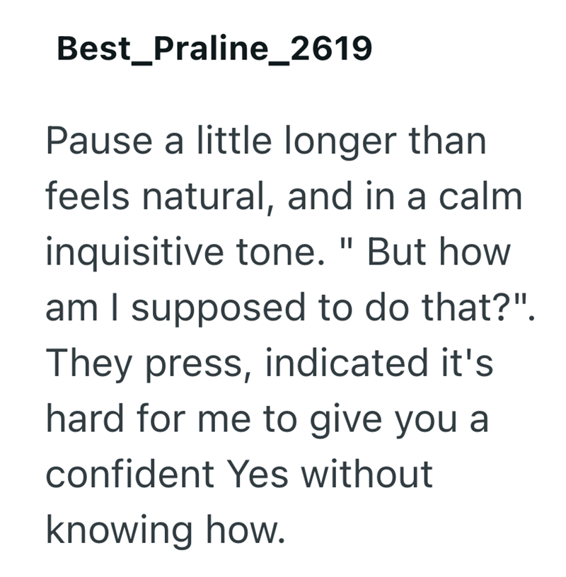 Best Praline_2619 Pause a little longer than feels natural, and in a calm inquisitive tone. " But how am I supposed to do that?". They press, indicated it's hard for me to give you a confident Yes without knowing how.
