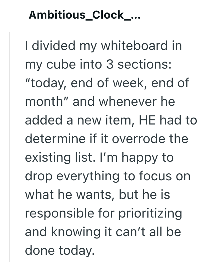 Ambitious_Clock_... I divided my whiteboard in my cube into 3 sections: "today, end of week, end of month" and whenever he added a new item, HE had to determine if it overrode the existing list. I'm happy to drop everything to focus on what he wants, but he is responsible for prioritizing and knowing it can't all be done today.