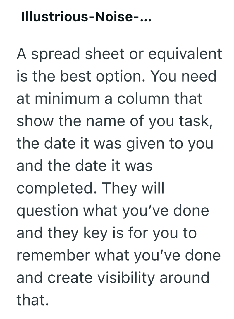 Illustrious-Noise-... A spread sheet or equivalent is the best option. You need at minimum a column that show the name of you task, the date it was given to you and the date it was completed. They will question what you've done and they key is for you to remember what you've done and create visibility around that.