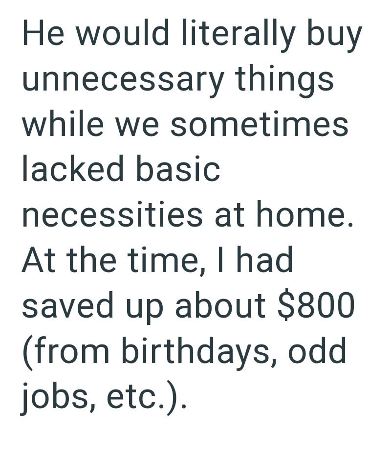 He would literally buy unnecessary things while we sometimes lacked basic necessities at home. At the time, I had saved up about $800 (from birthdays, odd jobs, etc.).
