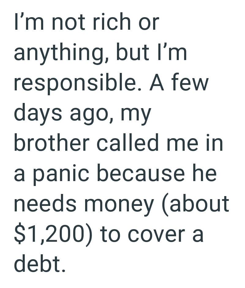 I'm not rich or anything, but I'm responsible. A few days ago, my brother called me in a panic because he needs money (about $1,200) to cover a debt.