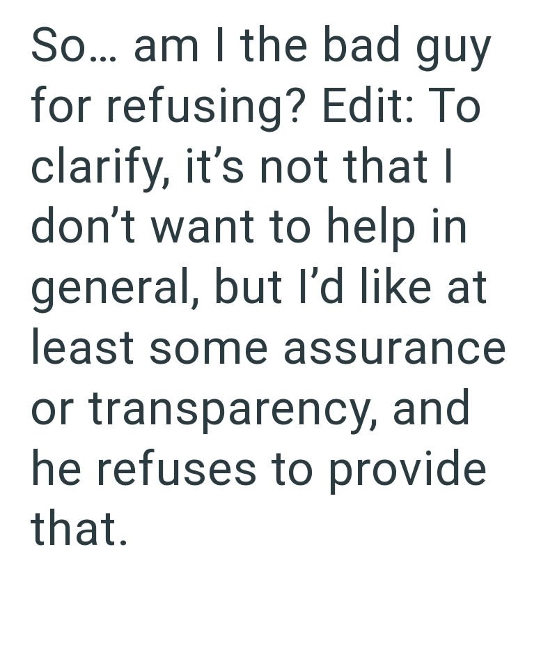 So... am I the bad guy for refusing? Edit: To clarify, it's not that I don't want to help in general, but I'd like at least some assurance or transparency, and he refuses to provide that.