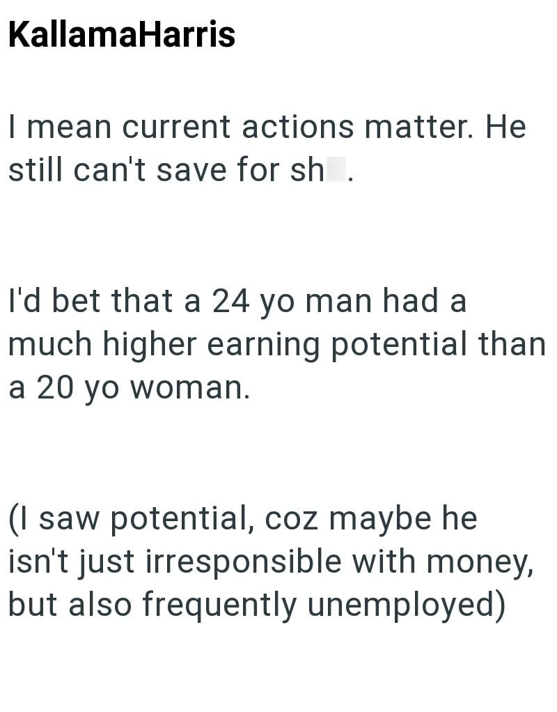 KallamaHarris I mean current actions matter. He still can't save for sh. I'd bet that a 24 yo man had a much higher earning potential than a 20 yo woman. (I saw potential, coz maybe he isn't just irresponsible with money, but also frequently unemployed)