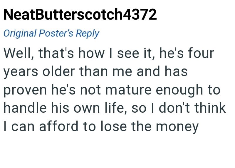NeatButterscotch4372 Original Poster's Reply Well, that's how I see it, he's four years older than me and has proven he's not mature enough to handle his own life, so I don't think I can afford to lose the money