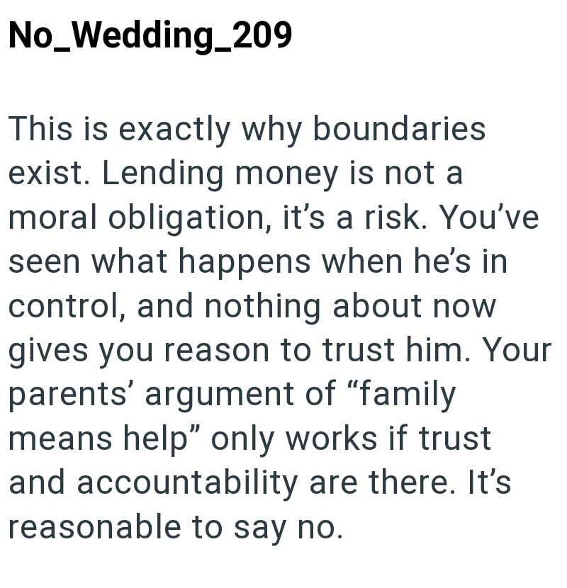 No_Wedding_209 This is exactly why boundaries exist. Lending money is not a moral obligation, it's a risk. You've seen what happens when he's in control, and nothing about now gives you reason to trust him. Your parents' argument of "family means help" only works if trust and accountability are there. It's reasonable to say no.