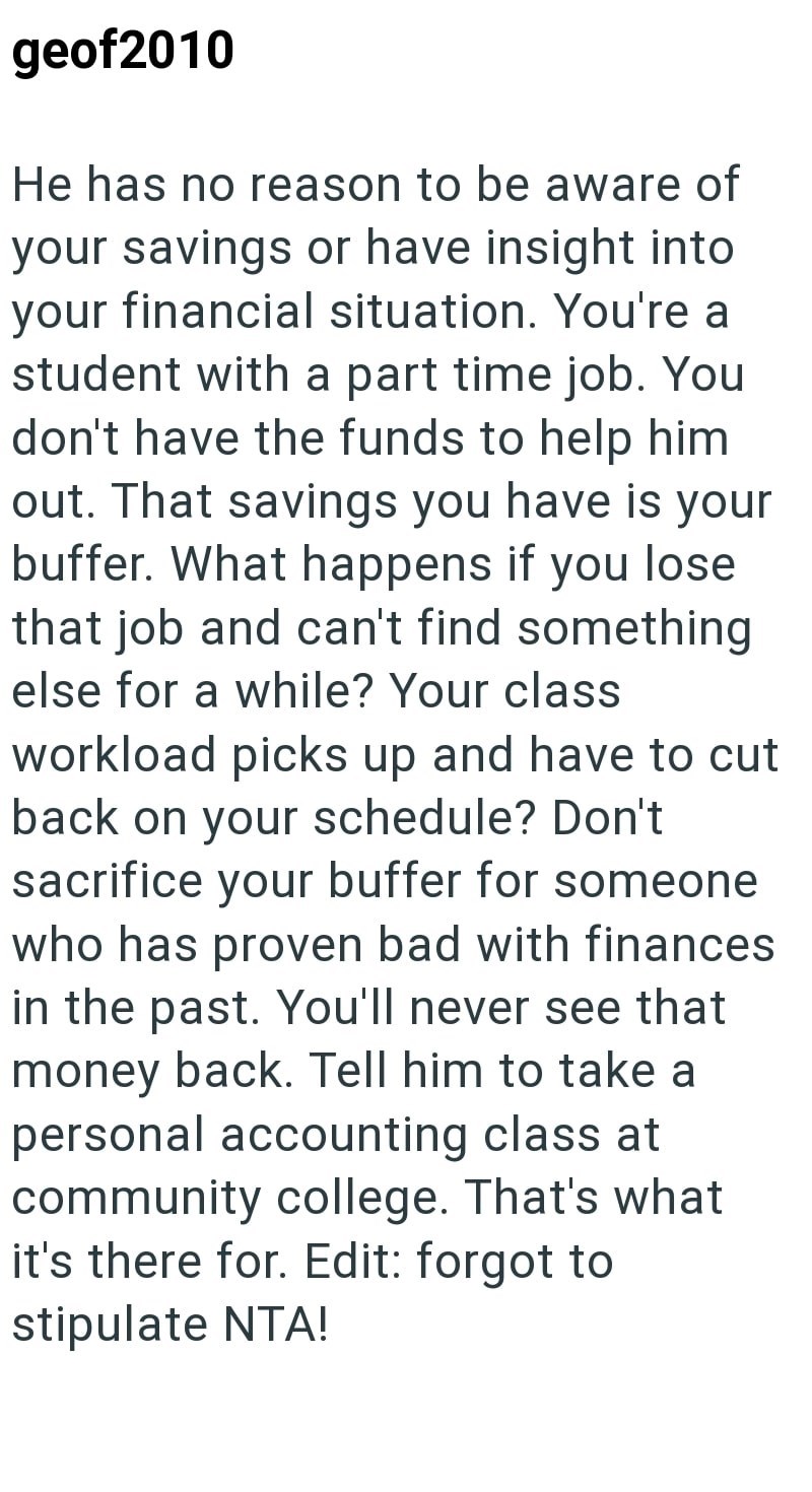 geof2010 He has no reason to be aware of your savings or have insight into your financial situation. You're a student with a part time job. You don't have the funds to help him out. That savings you have is your buffer. What happens if you lose that job and can't find something else for a while? Your class workload picks up and have to cut back on your schedule? Don't sacrifice your buffer for someone who has proven bad with finances in the past. You'll never see that money back. Tell him to tak