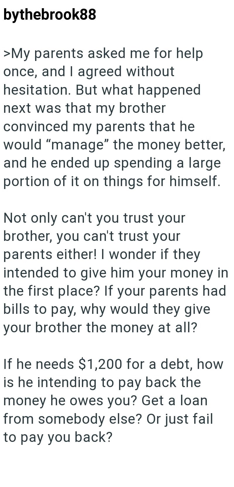 bythebrook88 >My parents asked me for help once, and I agreed without hesitation. But what happened next was that my brother convinced my parents that he would "manage" the money better, and he ended up spending a large portion of it on things for himself. Not only can't you trust your brother, you can't trust your parents either! I wonder if they intended to give him your money in the first place? If your parents had bills to pay, why would they give your brother the money at all? If he needs $