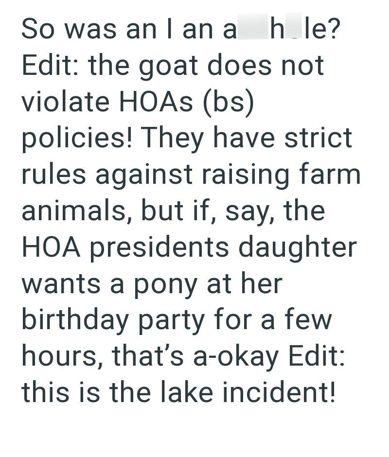 So was an I an a hole? Edit: the goat does not violate HOAs (bs) policies! They have strict rules against raising farm animals, but if, say, the HOA presidents daughter wants a pony at her birthday party for a few hours, that's a-okay Edit: this is the lake incident!