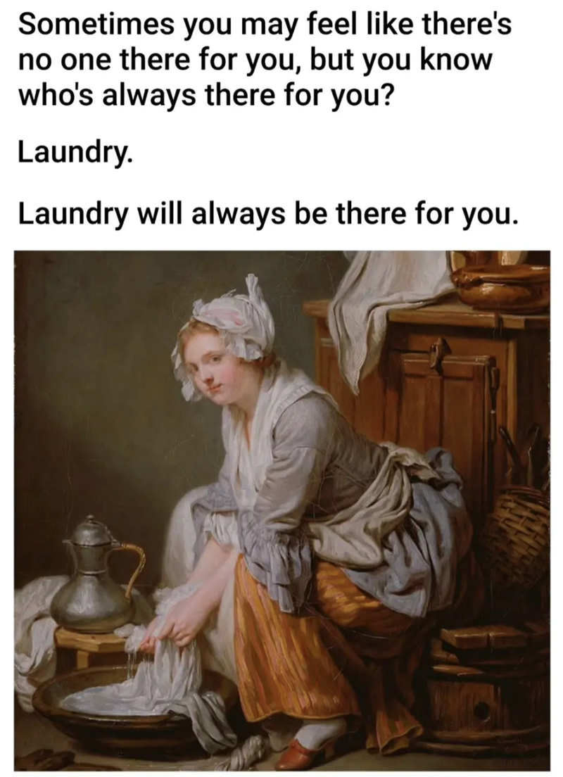 Sometimes you may feel like there's no one there for you, but you know who's always there for you? Laundry. Laundry will always be there for you.