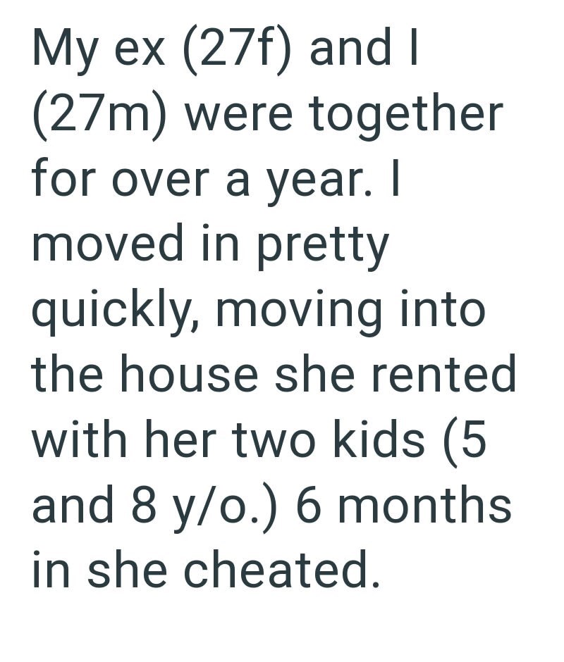 My ex (27f) and I (27m) were together for over a year. I moved in pretty quickly, moving into the house she rented with her two kids (5 and 8 y/o.) 6 months in she cheated.