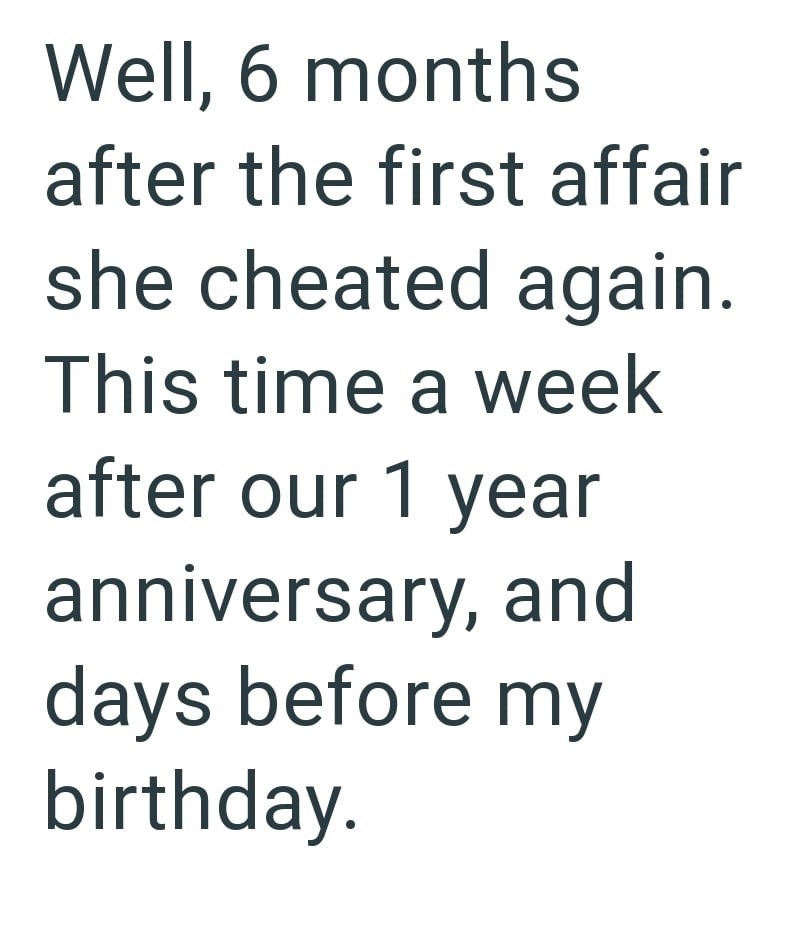 Well, 6 months after the first affair she cheated again. This time a week after our 1 year anniversary, and days before my birthday.