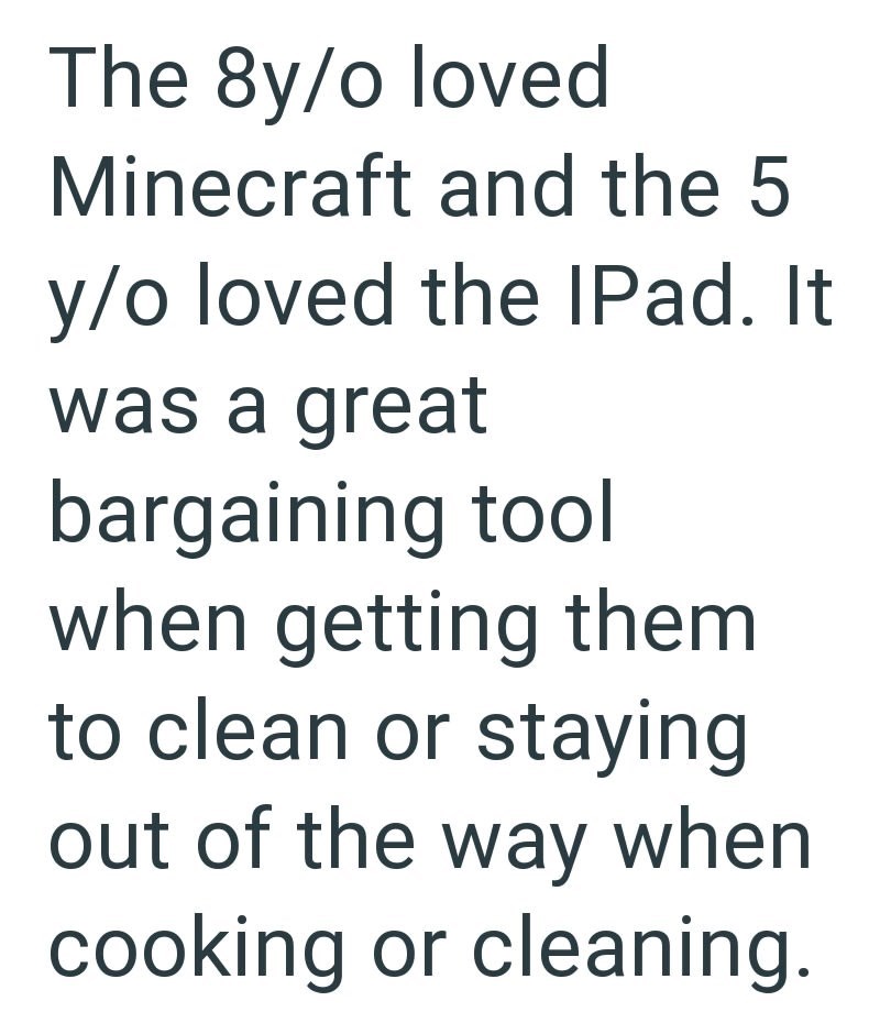 The 8y/o loved Minecraft and the 5 y/o loved the IPad. It was a great bargaining tool when getting them to clean or staying out of the way when cooking or cleaning.
