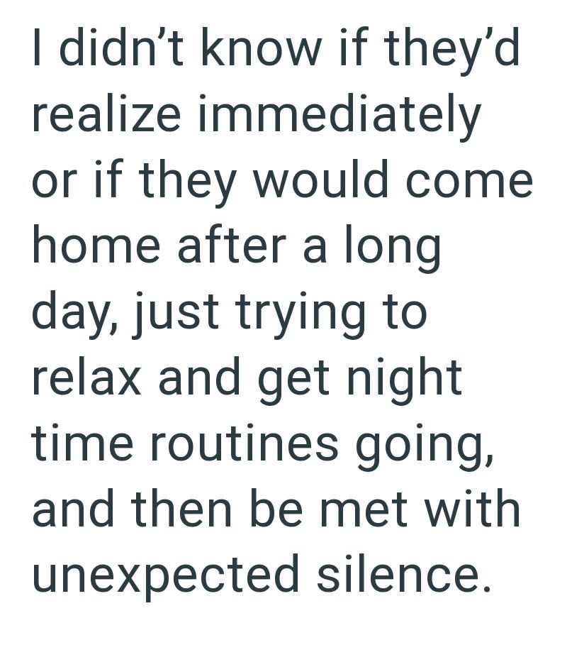 I didn't know if they'd realize immediately or if they would come home after a long day, just trying to relax and get night time routines going, and then be met with unexpected silence.