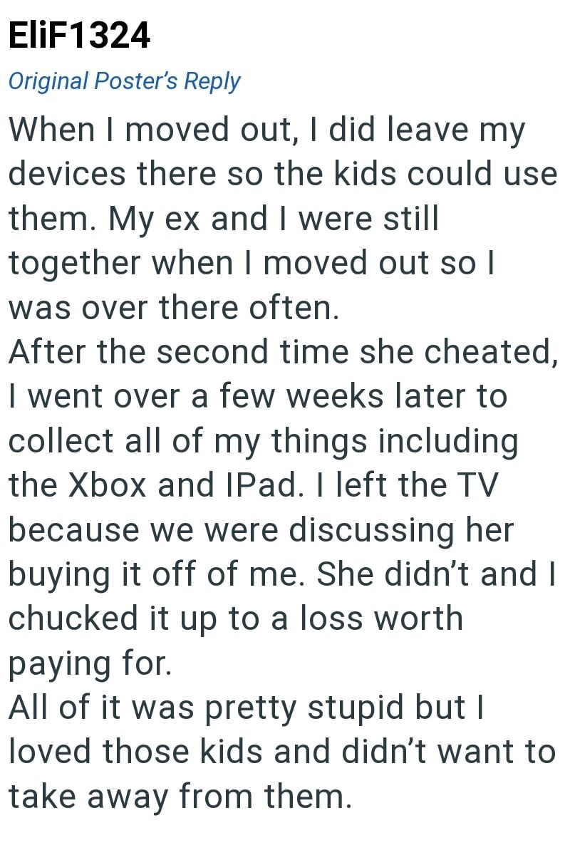 EliF1324 Original Poster's Reply When I moved out, I did leave my devices there so the kids could use them. My ex and I were still together when I moved out so I was over there often. After the second time she cheated, I went over a few weeks later to collect all of my things including the Xbox and IPad. I left the TV because we were discussing her buying it off of me. She didn't and I chucked it up to a loss worth paying for. All of it was pretty stupid but I loved those kids and didn't want to