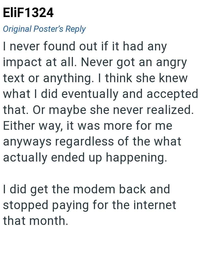 EliF1324 Original Poster's Reply I never found out if it had any impact at all. Never got an angry text or anything. I think she knew what I did eventually and accepted that. Or maybe she never realized. Either way, it was more for me anyways regardless of the what actually ended up happening. I did get the modem back and stopped paying for the internet that month.