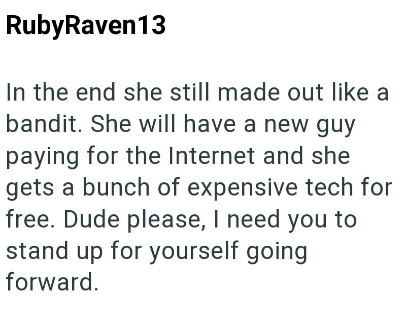 RubyRaven13 In the end she still made out like a bandit. She will have a new guy paying for the Internet and she gets a bunch of expensive tech for free. Dude please, I need you to stand up for yourself going forward.