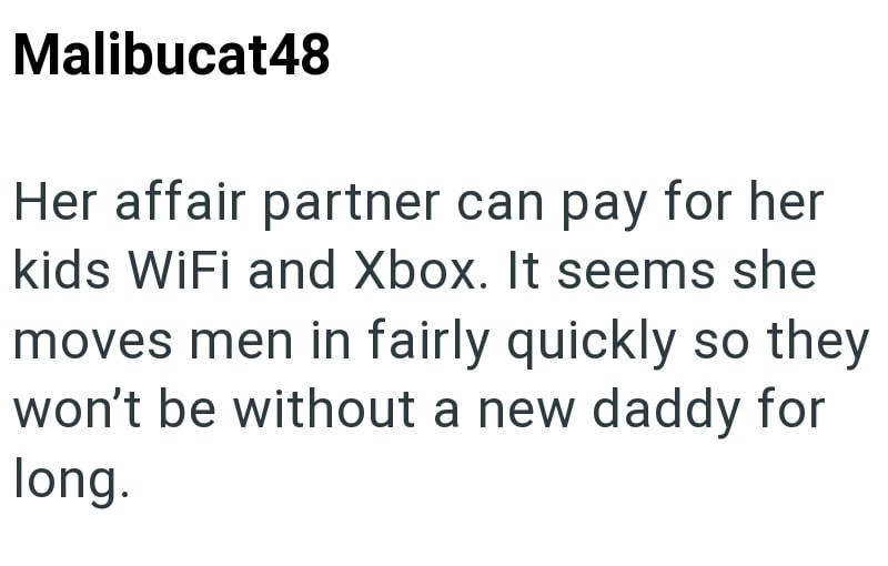 Malibucat48 Her affair partner can pay for her kids WiFi and Xbox. It seems she moves men in fairly quickly so they won't be without a new daddy for long.