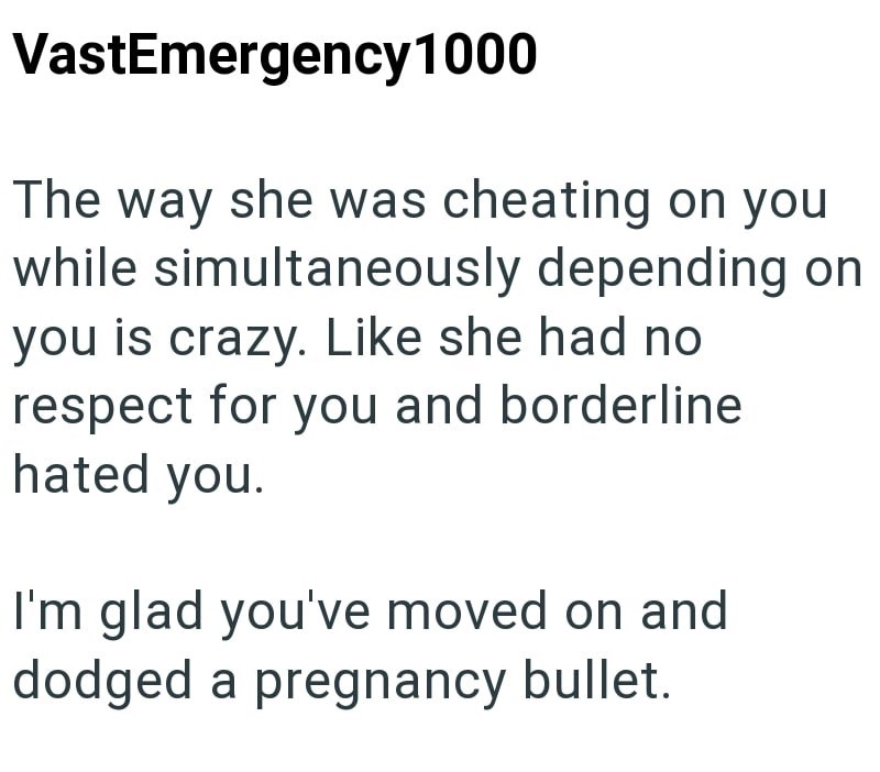 VastEmergency 1000 The way she was cheating on you while simultaneously depending on you is crazy. Like she had no respect for you and borderline hated you. I'm glad you've moved on and dodged a pregnancy bullet.