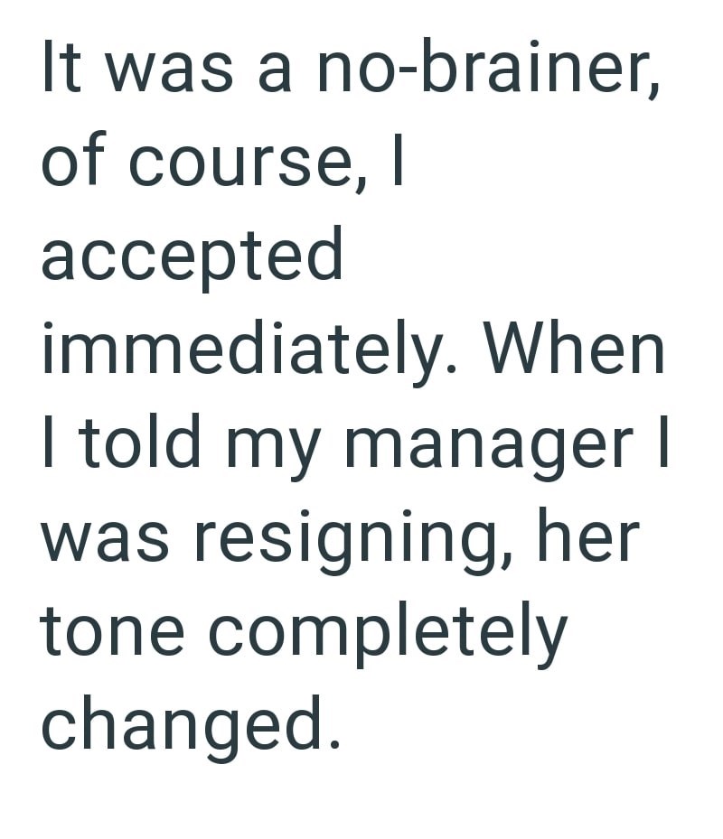 It was a no-brainer, of course, I accepted immediately. When I told my manager I was resigning, her tone completely changed.