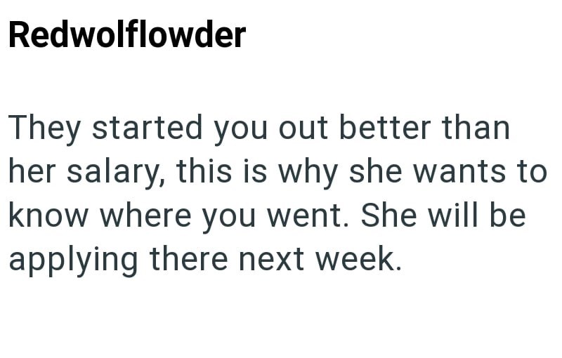 Redwolflowder They started you out better than her salary, this is why she wants to know where you went. She will be applying there next week.
