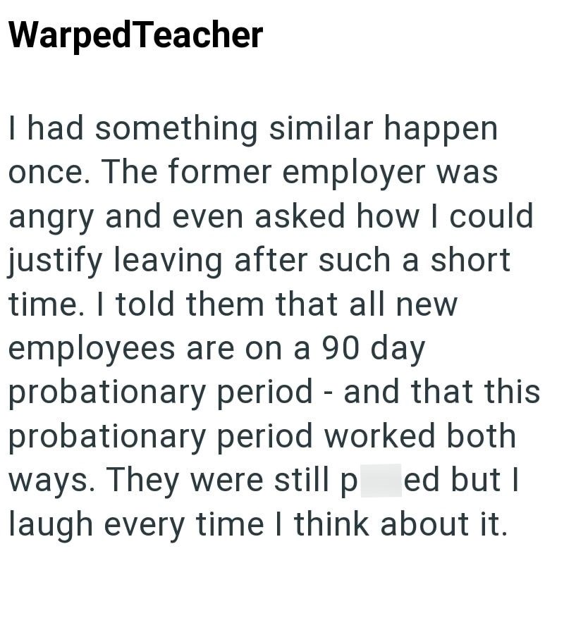 Warped Teacher I had something similar happen once. The former employer was angry and even asked how I could justify leaving after such a short time. I told them that all new employees are on a 90 day probationary period - and that this probationary period worked both ways. They were still ped but I laugh every time I think about it.