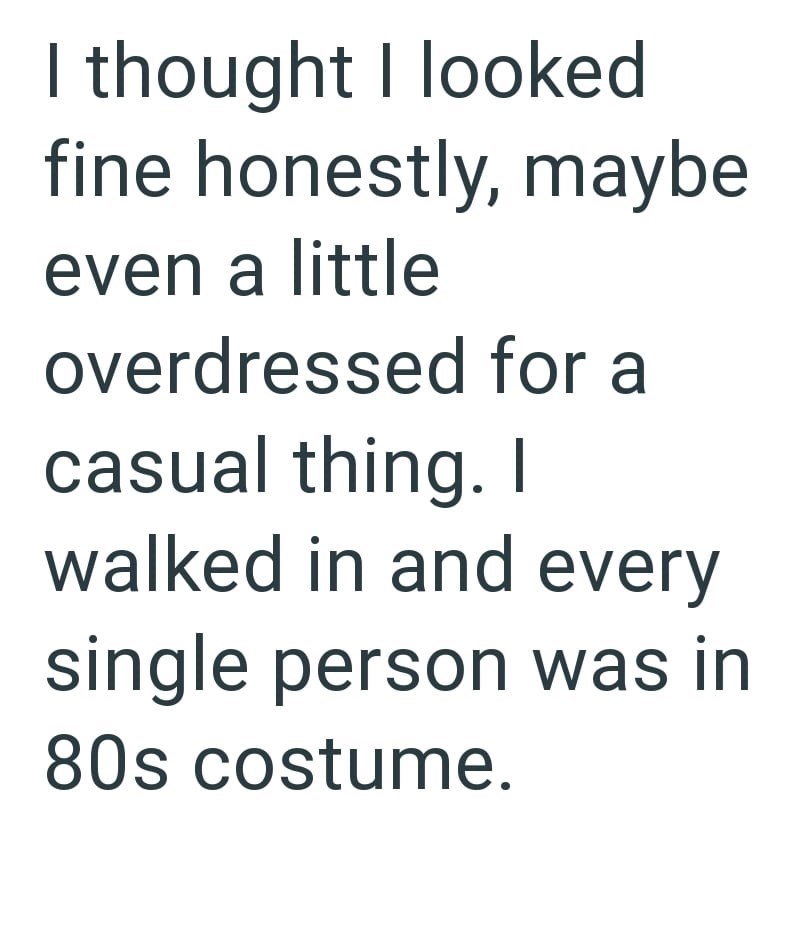 I thought I looked fine honestly, maybe even a little overdressed for a casual thing. I walked in and every single person was in 80s costume.