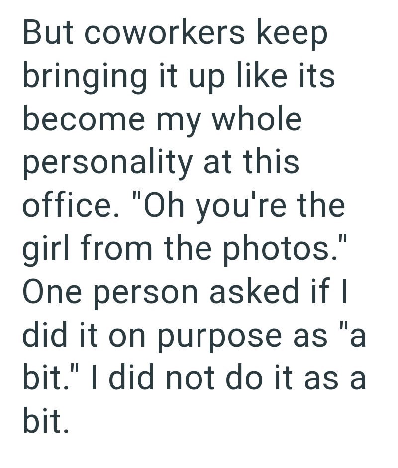 But coworkers keep bringing it up like its become my whole personality at this office. "Oh you're the girl from the photos." One person asked if I did it on purpose as "a bit." I did not do it as a bit.