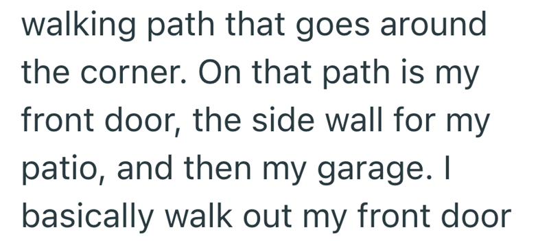 walking path that goes around the corner. On that path is my front door, the side wall for my patio, and then my garage. I basically walk out my front door