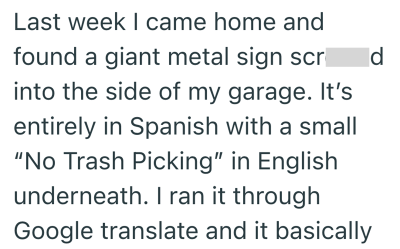 Last week I came home and found a giant metal sign scr into the side of my garage. It's entirely in Spanish with a small "No Trash Picking" in English underneath. I ran it through Google translate and it basically d