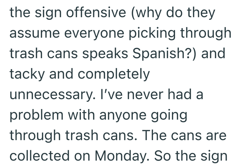 the sign offensive (why do they assume everyone picking through trash cans speaks Spanish?) and tacky and completely unnecessary. I've never had a problem with anyone going through trash cans. The cans are collected on Monday. So the sign