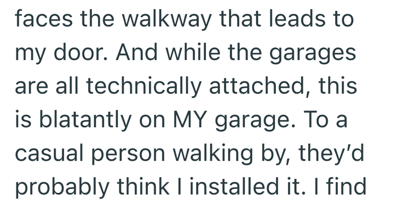 faces the walkway that leads to my door. And while the garages are all technically attached, this is blatantly on MY garage. To a casual person walking by, they'd probably think I installed it. I find